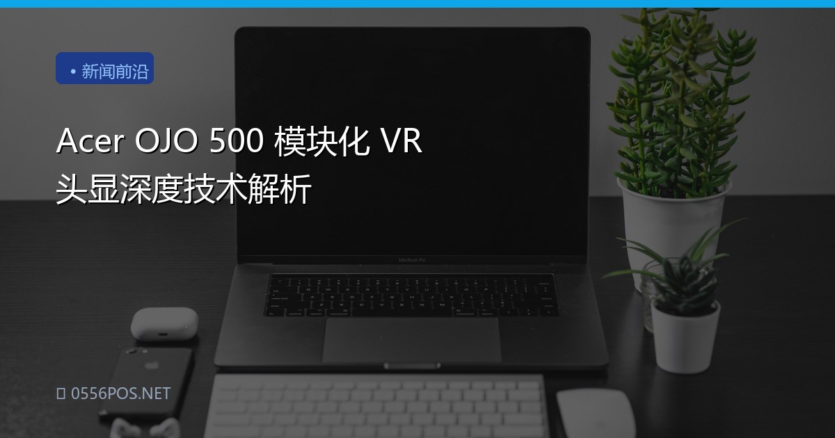 Acer OJO 500 模块化 VR 头显深度技术解析