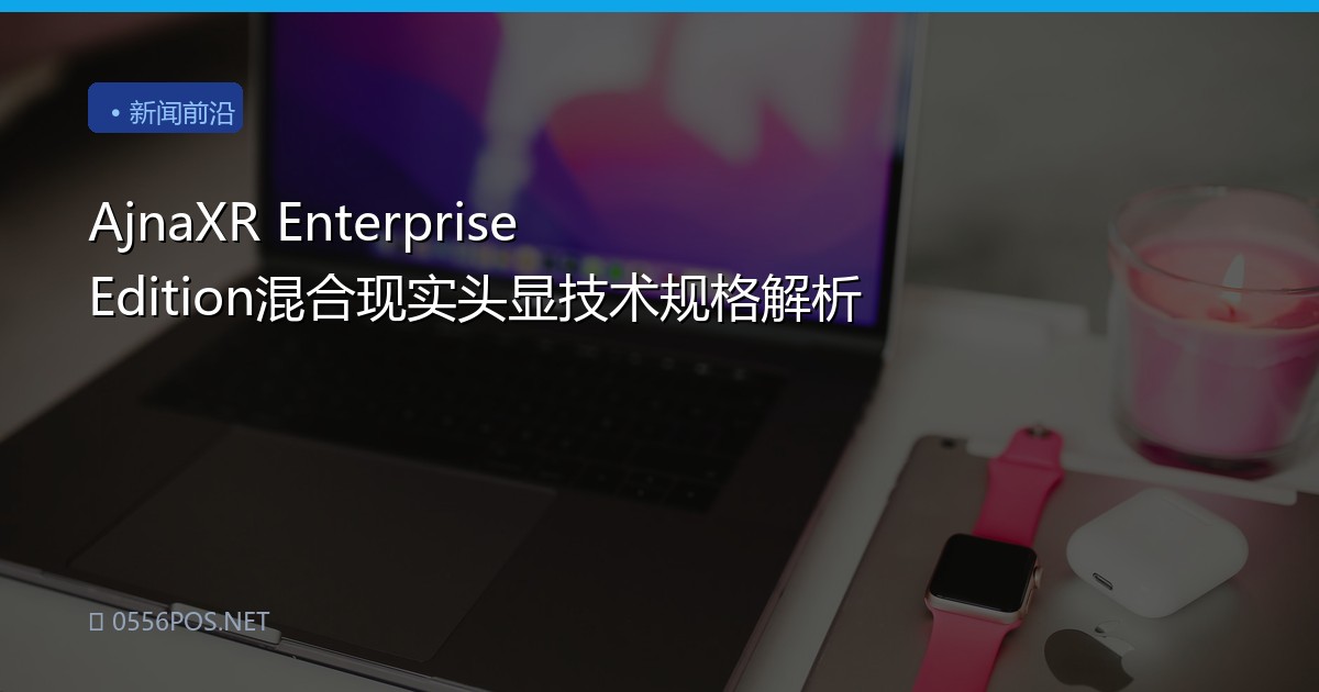 AjnaXR Enterprise Edition混合现实头显技术规格解析